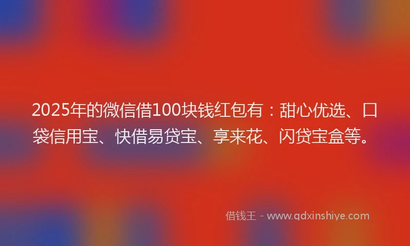 2025年的微信借100块钱红包有：甜心优选、口袋信用宝、快借易贷宝、享来花、闪贷宝盒等。