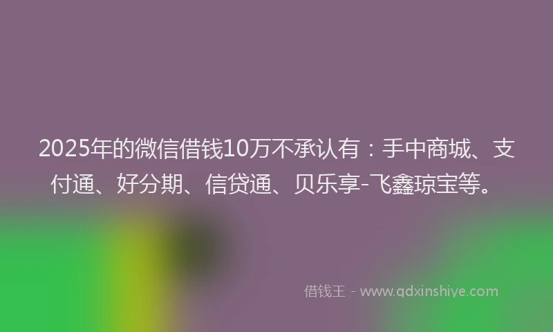 2025年的微信借钱10万不承认有：手中商城、支付通、好分期、信贷通、贝乐享-飞鑫琼宝等。