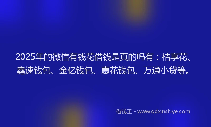 2025年的微信有钱花借钱是真的吗有：桔享花、鑫速钱包、金亿钱包、惠花钱包、万通小贷等。