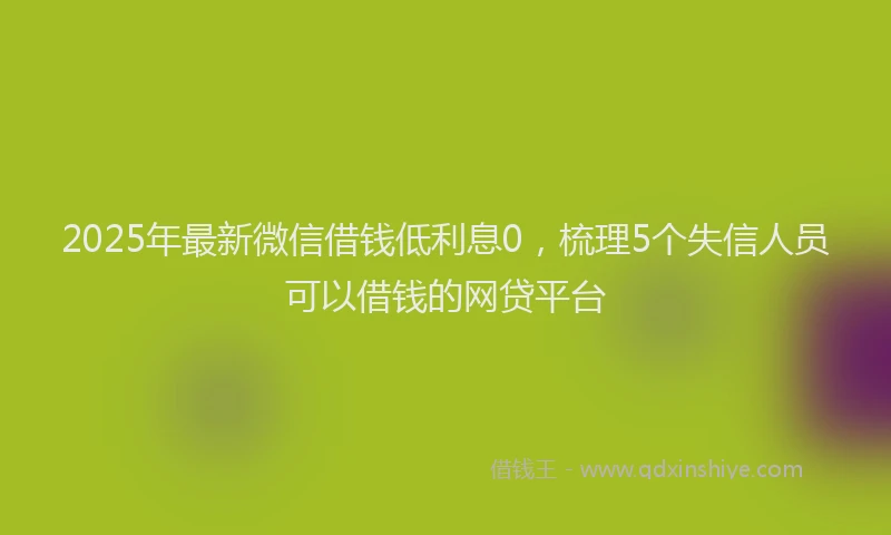 2025年最新微信借钱低利息0，梳理5个失信人员可以借钱的网贷平台
