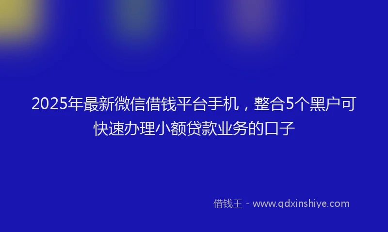 2025年最新微信借钱平台手机，整合5个黑户可快速办理小额贷款业务的口子