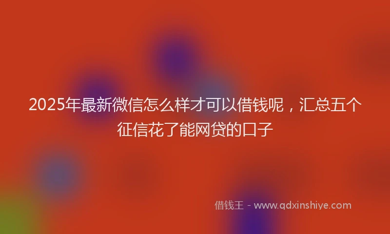 2025年最新微信怎么样才可以借钱呢，汇总五个征信花了能网贷的口子
