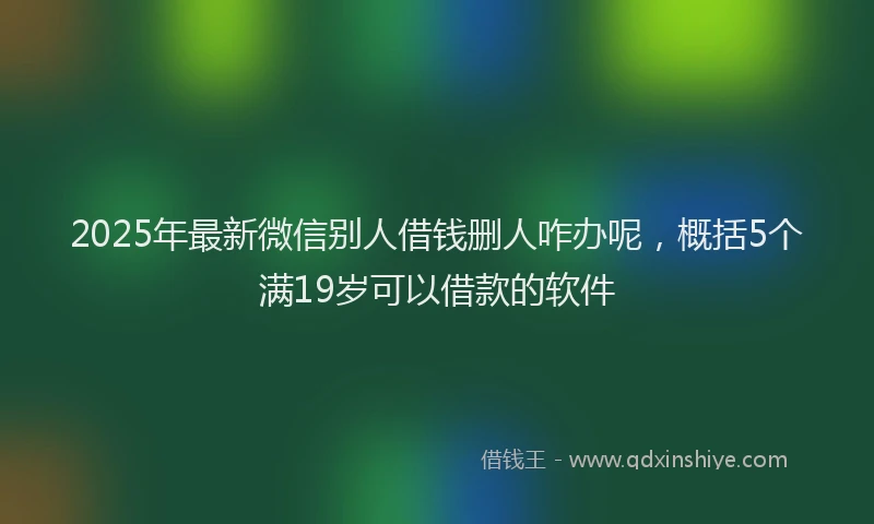 2025年最新微信别人借钱删人咋办呢，概括5个满19岁可以借款的软件