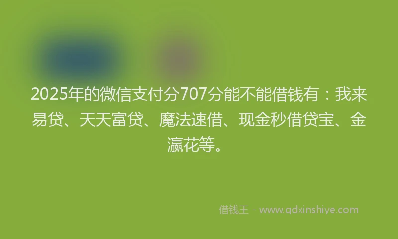 2025年的微信支付分707分能不能借钱有：我来易贷、天天富贷、魔法速借、现金秒借贷宝、金瀛花等。