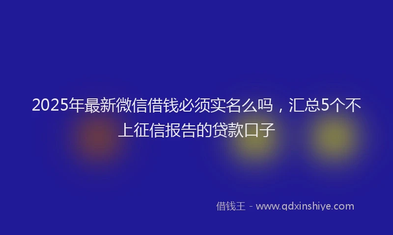 2025年最新微信借钱必须实名么吗，汇总5个不上征信报告的贷款口子
