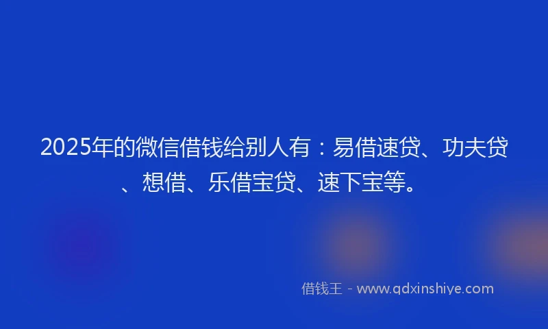 2025年的微信借钱给别人有：易借速贷、功夫贷、想借、乐借宝贷、速下宝等。