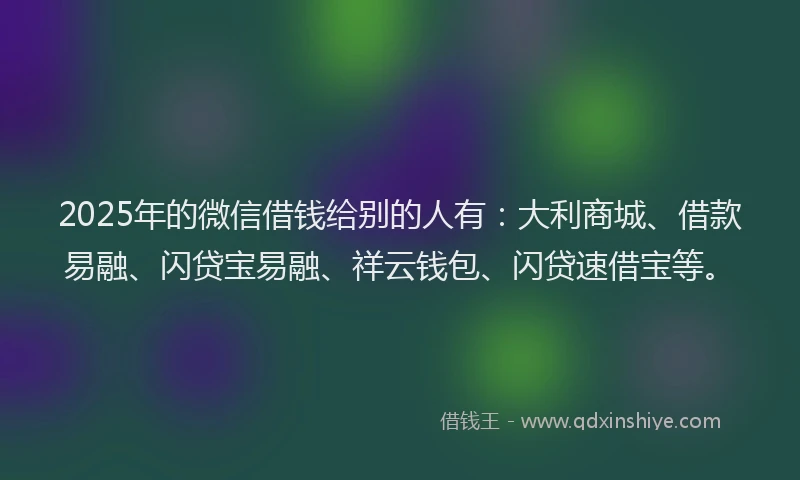 2025年的微信借钱给别的人有：大利商城、借款易融、闪贷宝易融、祥云钱包、闪贷速借宝等。
