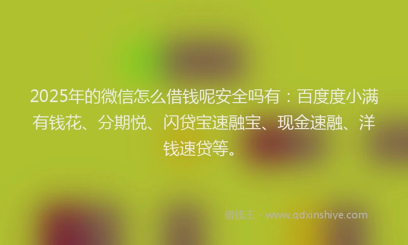 2025年的微信怎么借钱呢安全吗有：百度度小满有钱花、分期悦、闪贷宝速融宝、现金速融、洋钱速贷等。
