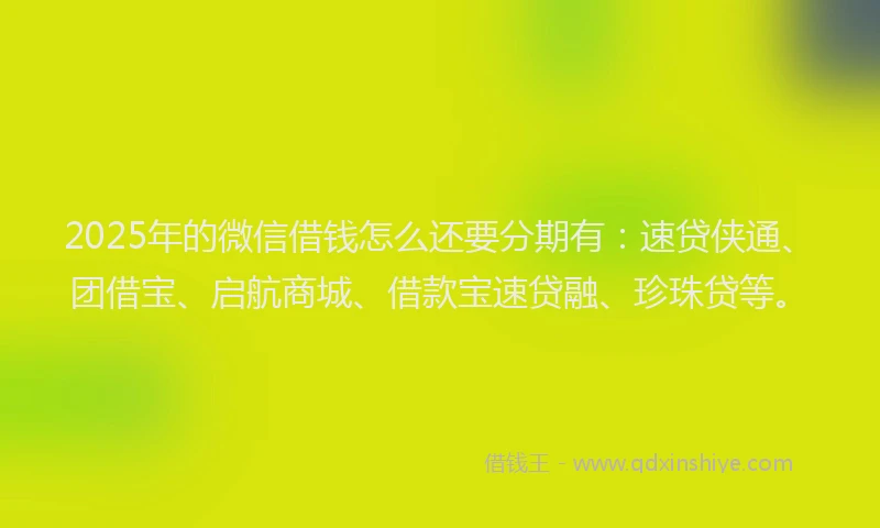 2025年的微信借钱怎么还要分期有：速贷侠通、团借宝、启航商城、借款宝速贷融、珍珠贷等。
