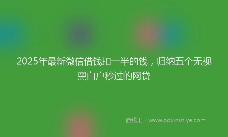 2025年最新微信借钱扣一半的钱，归纳五个无视黑白户秒过的网贷