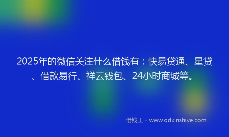 2025年的微信关注什么借钱有：快易贷通、星贷、借款易行、祥云钱包、24小时商城等。