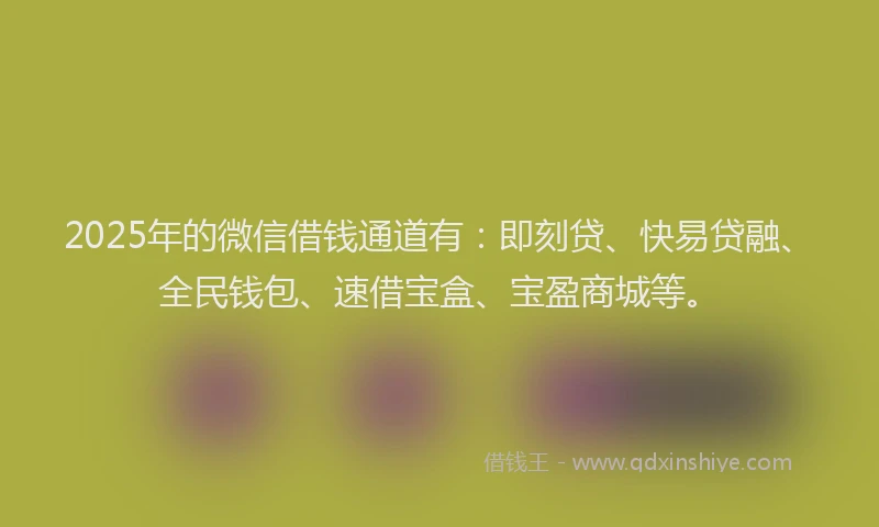 2025年的微信借钱通道有：即刻贷、快易贷融、全民钱包、速借宝盒、宝盈商城等。