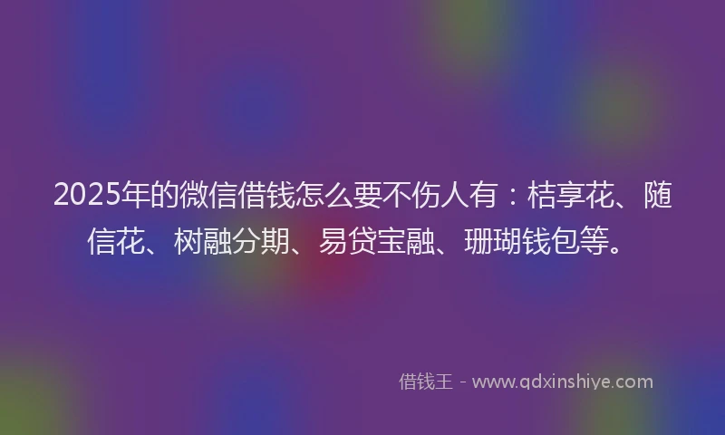 2025年的微信借钱怎么要不伤人有：桔享花、随信花、树融分期、易贷宝融、珊瑚钱包等。
