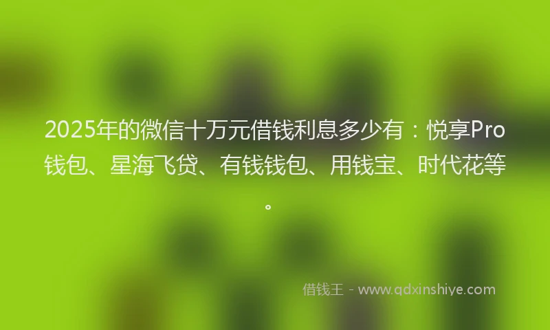 2025年的微信十万元借钱利息多少有：悦享Pro钱包、星海飞贷、有钱钱包、用钱宝、时代花等。