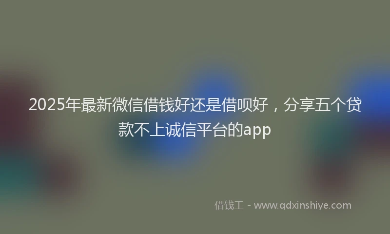 2025年最新微信借钱好还是借呗好，分享五个贷款不上诚信平台的app