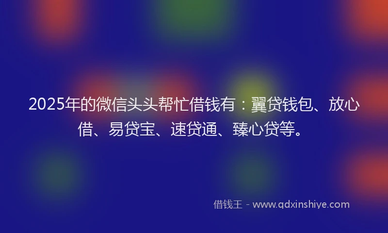 2025年的微信头头帮忙借钱有：翼贷钱包、放心借、易贷宝、速贷通、臻心贷等。