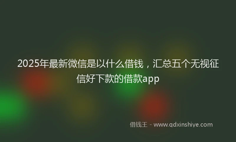 2025年最新微信是以什么借钱，汇总五个无视征信好下款的借款app
