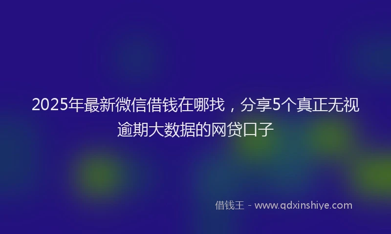 2025年最新微信借钱在哪找，分享5个真正无视逾期大数据的网贷口子