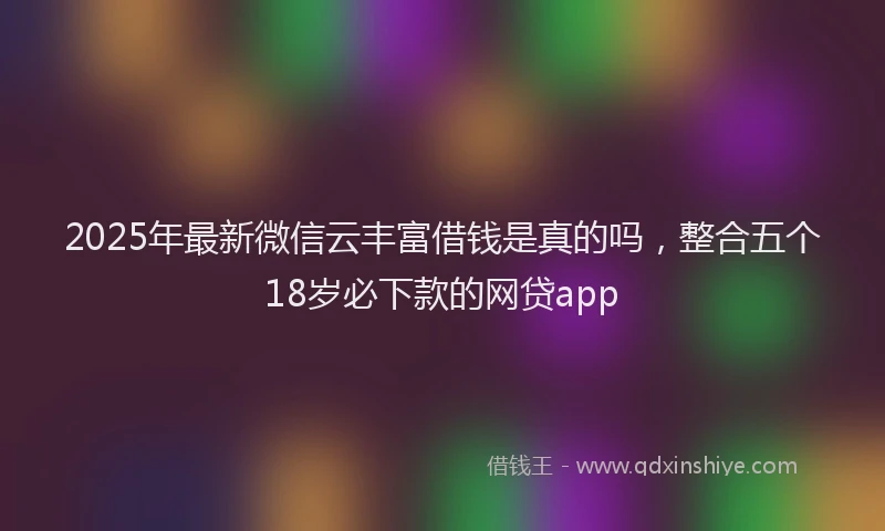2025年最新微信云丰富借钱是真的吗，整合五个18岁必下款的网贷app