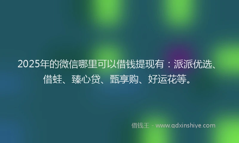 2025年的微信哪里可以借钱提现有：派派优选、借蛙、臻心贷、甄享购、好运花等。