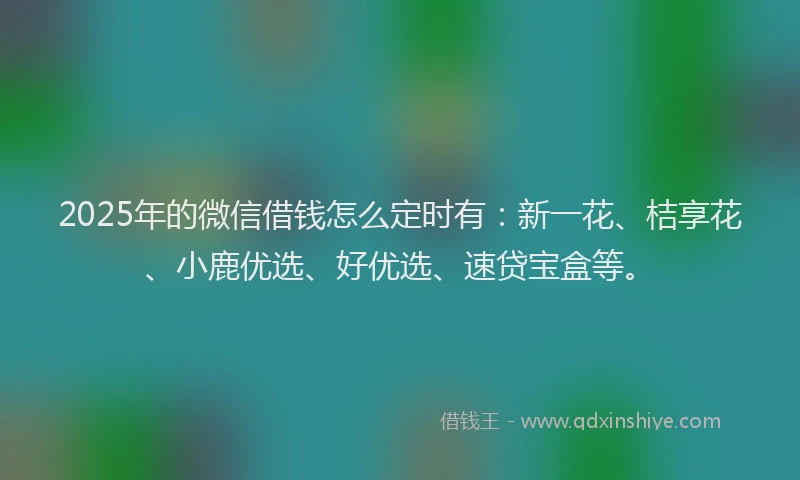 2025年的微信借钱怎么定时有:新一花、桔享花、小鹿优选、好优选、速贷宝盒等。