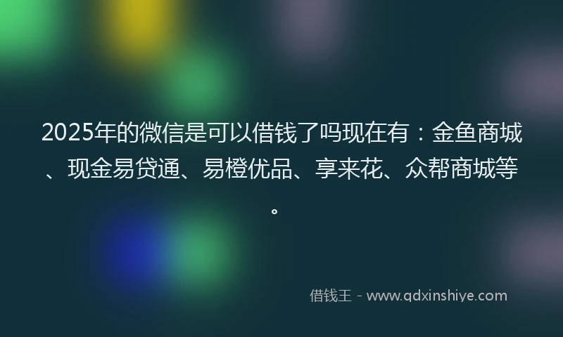 2025年的微信是可以借钱了吗现在有：金鱼商城、现金易贷通、易橙优品、享来花、众帮商城等。