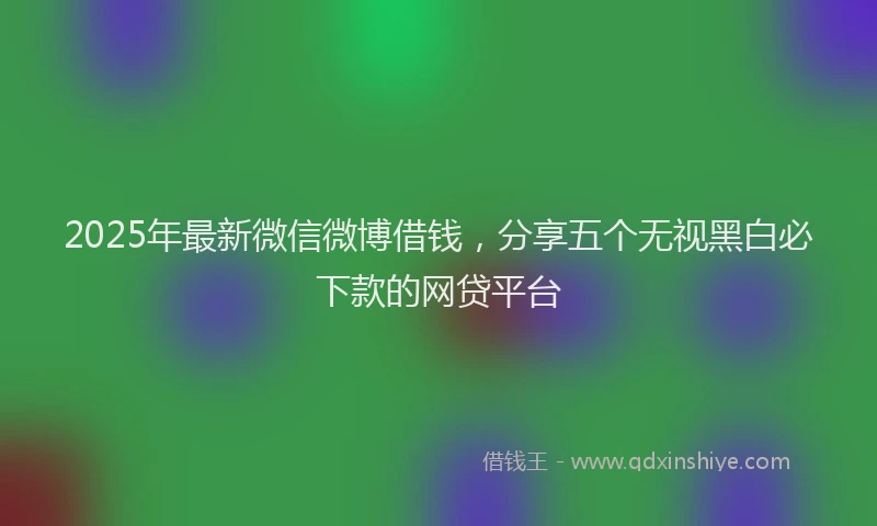 2025年最新微信微博借钱，分享五个无视黑白必下款的网贷平台