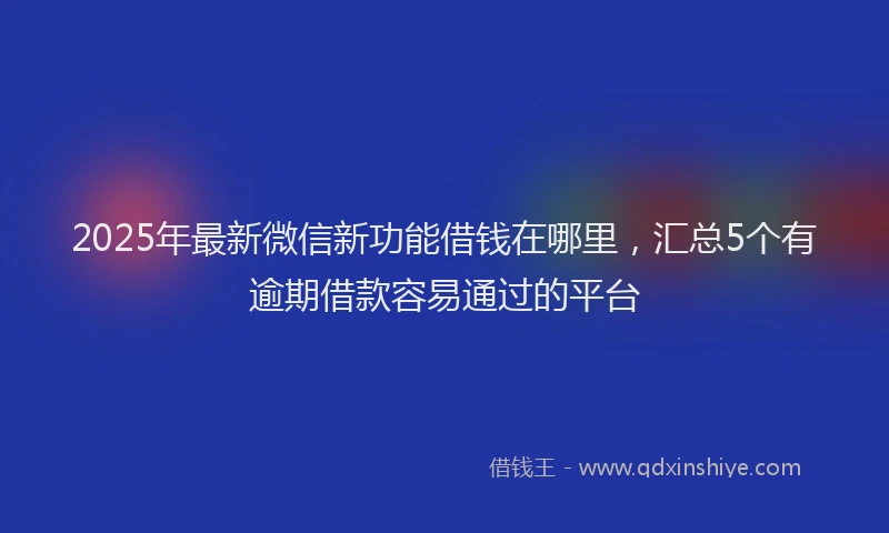 2025年最新微信新功能借钱在哪里，汇总5个有逾期借款容易通过的平台