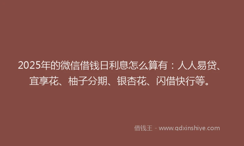2025年的微信借钱日利息怎么算有：人人易贷、宜享花、柚子分期、银杏花、闪借快行等。