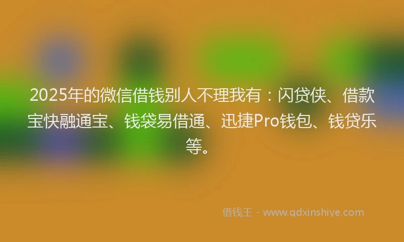 2025年的微信借钱别人不理我有：闪贷侠、借款宝快融通宝、钱袋易借通、迅捷Pro钱包、钱贷乐等。