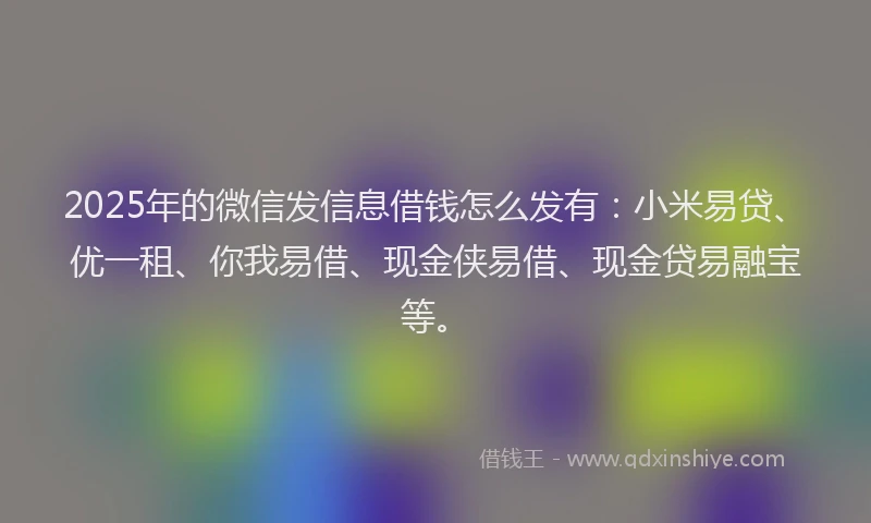 2025年的微信发信息借钱怎么发有：小米易贷、优一租、你我易借、现金侠易借、现金贷易融宝等。