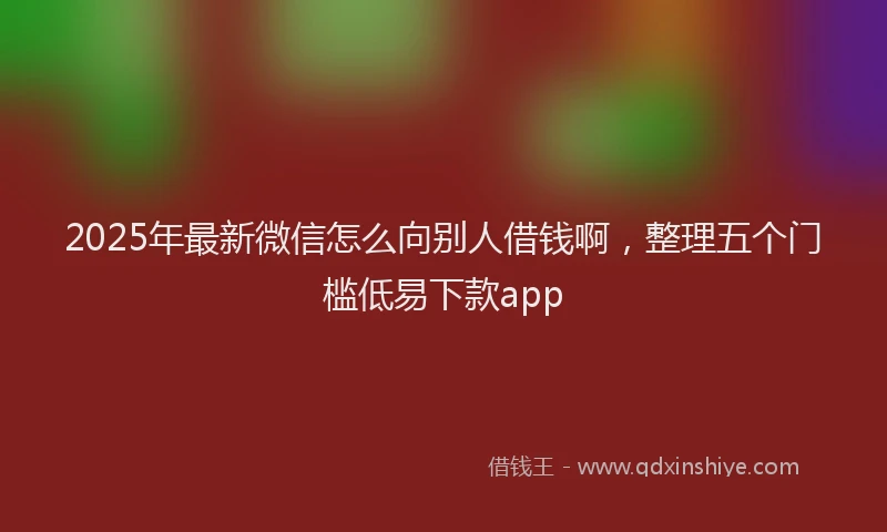 2025年最新微信怎么向别人借钱啊，整理五个门槛低易下款app