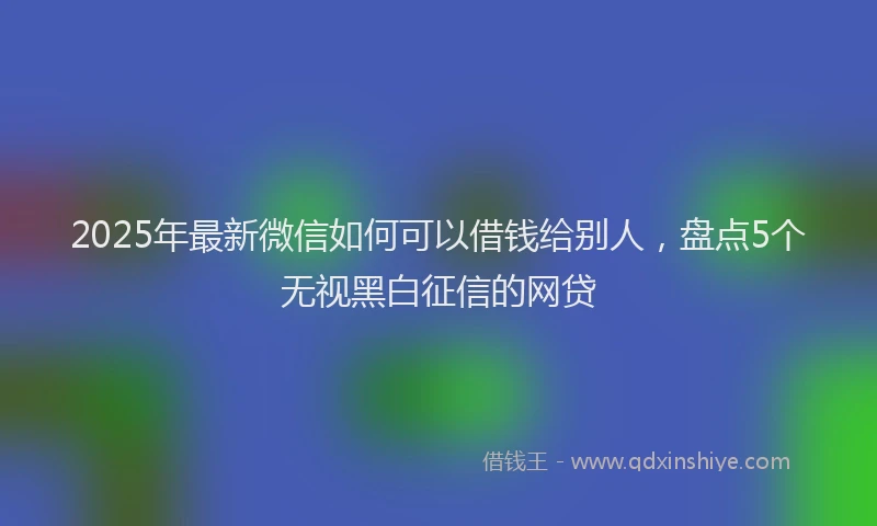 2025年最新微信如何可以借钱给别人，盘点5个无视黑白征信的网贷