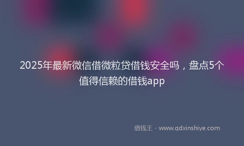 2025年最新微信借微粒贷借钱安全吗，盘点5个值得信赖的借钱app