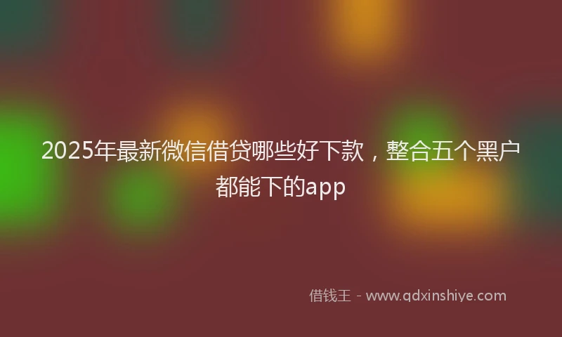 2025年最新微信借贷哪些好下款，整合五个黑户都能下的app
