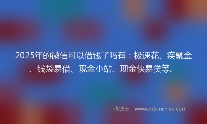 2025年的微信可以借钱了吗有：极速花、疾融金、钱袋易借、现金小站、现金侠易贷等。