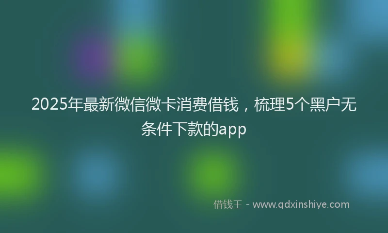 2025年最新微信微卡消费借钱，梳理5个黑户无条件下款的app