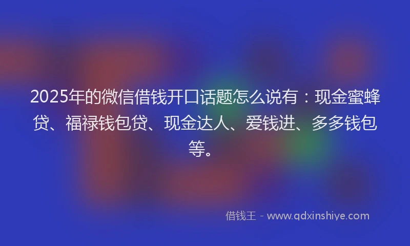 2025年的微信借钱开口话题怎么说有：现金蜜蜂贷、福禄钱包贷、现金达人、爱钱进、多多钱包等。