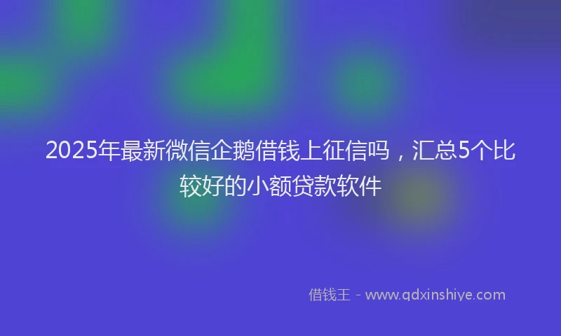 2025年最新微信企鹅借钱上征信吗，汇总5个比较好的小额贷款软件