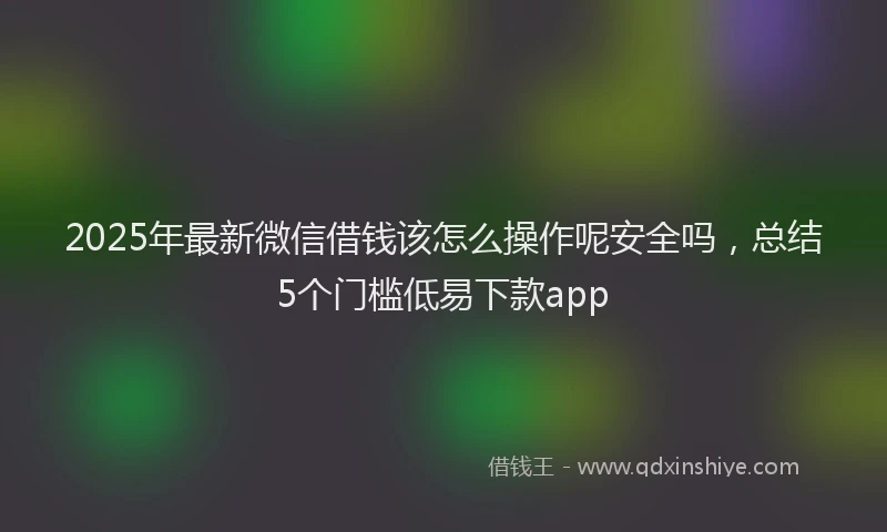 2025年最新微信借钱该怎么操作呢安全吗，总结5个门槛低易下款app