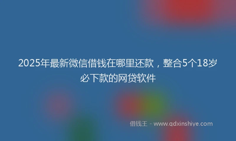 2025年最新微信借钱在哪里还款，整合5个18岁必下款的网贷软件