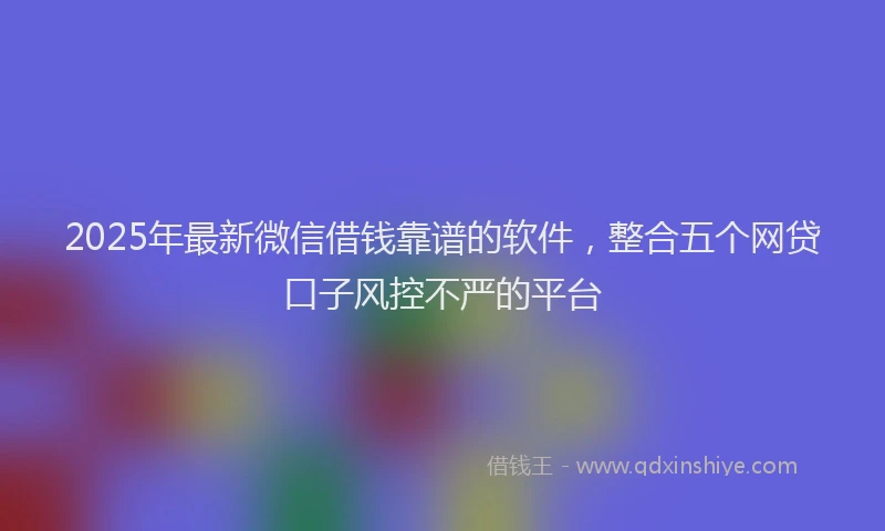 2025年最新微信借钱靠谱的软件，整合五个网贷口子风控不严的平台