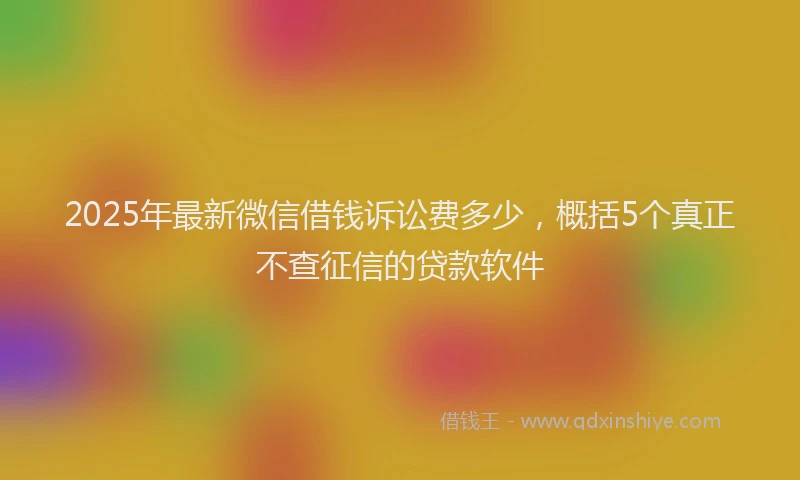2025年最新微信借钱诉讼费多少，概括5个真正不查征信的贷款软件