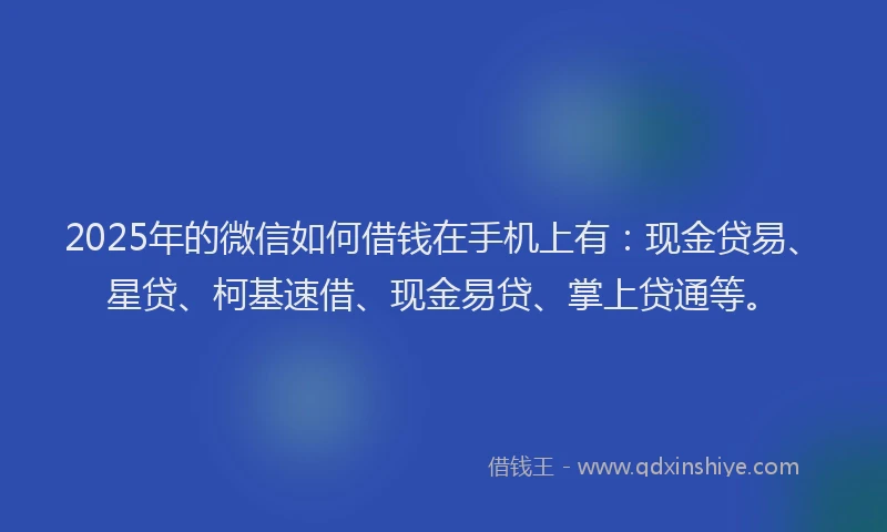 2025年的微信如何借钱在手机上有：现金贷易、星贷、柯基速借、现金易贷、掌上贷通等。