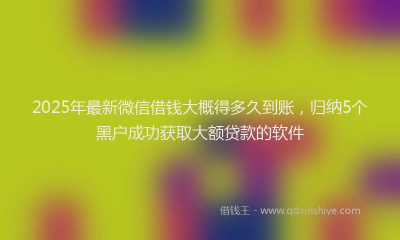 2025年最新微信借钱大概得多久到账，归纳5个黑户成功获取大额贷款的软件