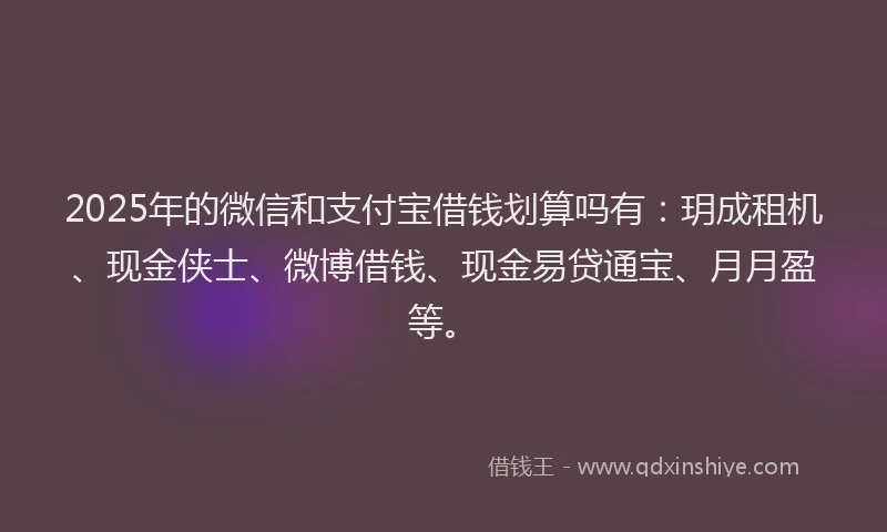 2025年的微信和支付宝借钱划算吗有：玥成租机、现金侠士、微博借钱、现金易贷通宝、月月盈等。
