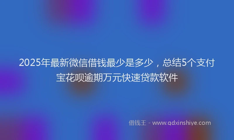 2025年最新微信借钱最少是多少，总结5个支付宝花呗逾期万元快速贷款软件