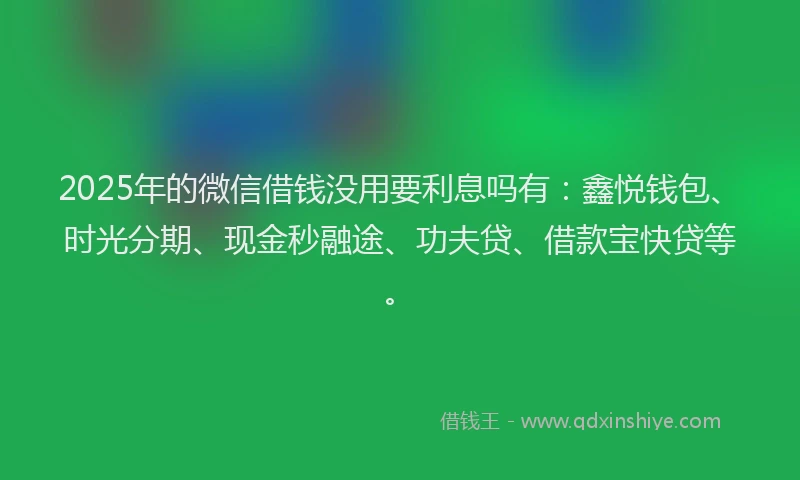 2025年的微信借钱没用要利息吗有：鑫悦钱包、时光分期、现金秒融途、功夫贷、借款宝快贷等。