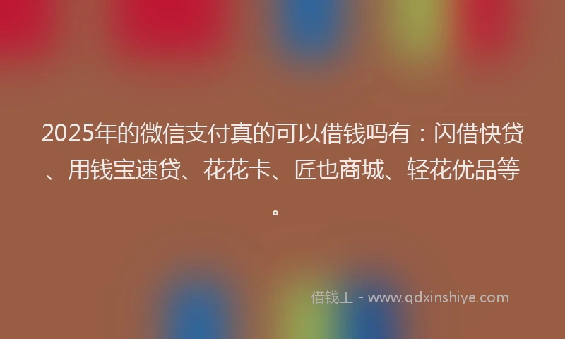 2025年的微信支付真的可以借钱吗有：闪借快贷、用钱宝速贷、花花卡、匠也商城、轻花优品等。