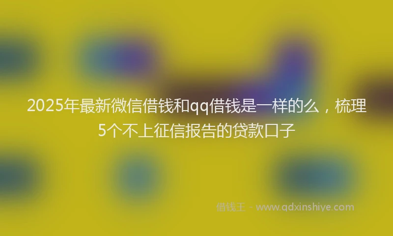 2025年最新微信借钱和qq借钱是一样的么，梳理5个不上征信报告的贷款口子